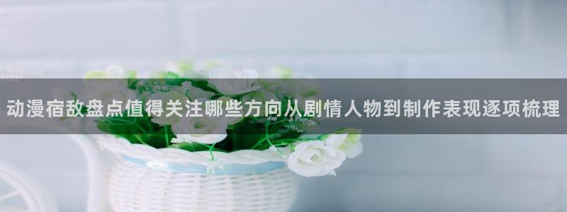 包子动漫：动漫宿敌盘点值得关注哪些方向从剧情人物到制作表现逐项梳理