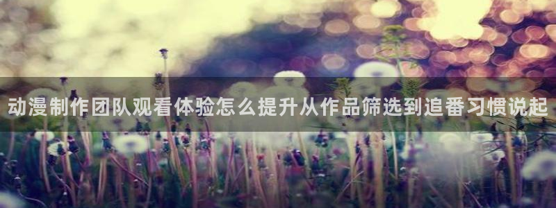 免费无遮挡动漫：动漫制作团队观看体验怎么提升从作品筛选到追番习惯说起